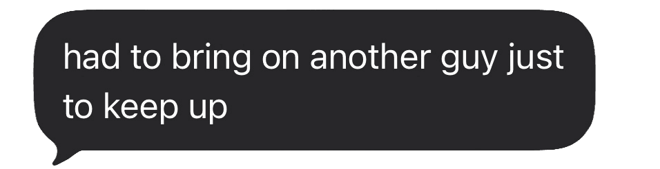 Had to bring on another guy just to keep up